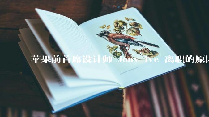 苹果前首席设计师 Jony Ive 离职的原因是什么？