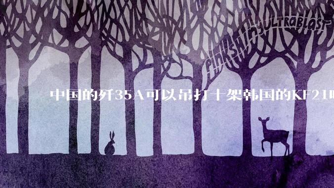 中国的歼35A可以吊打十架韩国的KF21吗?