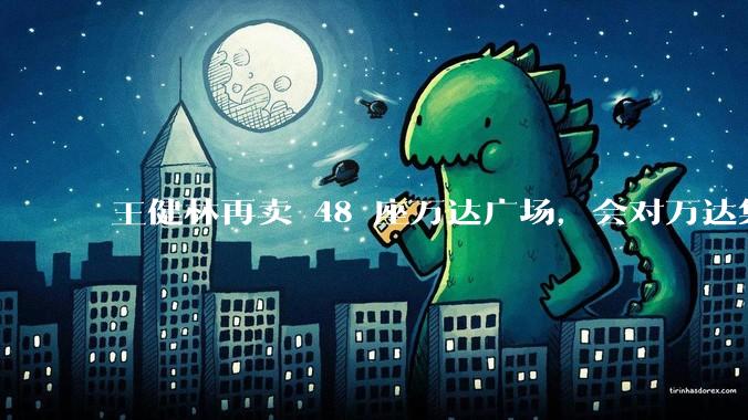王健林再卖 48 座万达广场，会对万达集团带来哪些影响？目前万达面临怎样的困境？